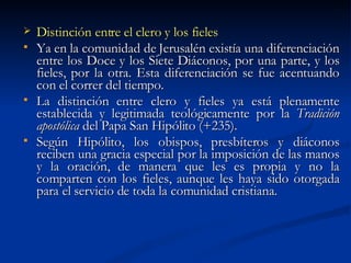 Distinción entre el clero y los fieles Ya en la comunidad de Jerusalén existía una diferenciación entre los Doce y los Siete Diáconos, por una parte, y los fieles, por la otra. Esta diferenciación se fue acentuando con el correr del tiempo.  La distinción entre clero y fieles ya está plenamente establecida y legitimada teológicamente por la  Tradición apostólica  del Papa San Hipólito (+235). Según Hipólito, los obispos, presbíteros y diáconos reciben una gracia especial por la imposición de las manos y la oración, de manera que les es propia y no la comparten con los fieles, aunque les haya sido otorgada para el servicio de toda la comunidad cristiana. 