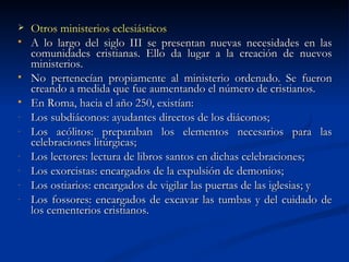 Otros ministerios eclesiásticos A lo largo del siglo III se presentan nuevas necesidades en las comunidades cristianas. Ello da lugar a la creación de nuevos ministerios. No pertenecían propiamente al ministerio ordenado. Se fueron creando a medida que fue aumentando el número de cristianos. En Roma, hacia el año 250, existían: Los subdiáconos: ayudantes directos de los diáconos; Los acólitos: preparaban los elementos necesarios para las celebraciones litúrgicas; Los lectores: lectura de libros santos en dichas celebraciones; Los exorcistas: encargados de la expulsión de demonios; Los ostiarios: encargados de vigilar las puertas de las iglesias; y  Los fossores: encargados de excavar las tumbas y del cuidado de los cementerios cristianos.  