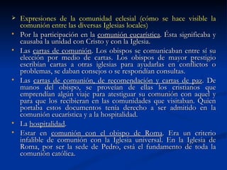 Expresiones de la comunidad eclesial (cómo se hace visible la comunión entre las diversas Iglesias locales) Por la participación en la  comunión eucarística . Ésta significaba y causaba la unidad con Cristo y con la Iglesia. Las  cartas de comunión . Los obispos se comunicaban entre sí su elección por medio de cartas. Los obispos de mayor prestigio escribían cartas a otras iglesias para ayudarlas en conflictos o problemas, se daban consejos o se respondían consultas. Las  cartas de comunión, de recomendación y cartas de paz . De manos del obispo, se proveían de ellas los cristianos que emprendían algún viaje para atestiguar su comunión con aquel y para que los recibieran en las comunidades que visitaban. Quien portaba estos documentos tenía derecho a ser admitido en la comunión eucarística y a la hospitalidad.  La  hospitalidad . Estar en  comunión con el obispo de Roma . Era un criterio infalible de comunión con la Iglesia universal. En la Iglesia de Roma, por ser la sede de Pedro, está el fundamento de toda la comunión católica.  