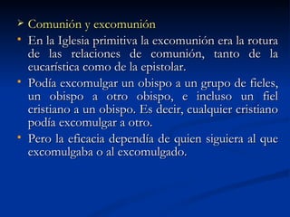 Comunión y excomunión En la Iglesia primitiva la excomunión era la rotura de las relaciones de comunión, tanto de la eucarística como de la epistolar. Podía excomulgar un obispo a un grupo de fieles, un obispo a otro obispo, e incluso un fiel cristiano a un obispo. Es decir, cualquier cristiano podía excomulgar a otro.  Pero la eficacia dependía de quien siguiera al que excomulgaba o al excomulgado. 