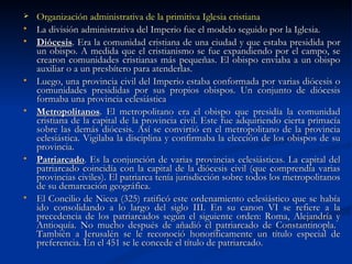 Organización administrativa de la primitiva Iglesia cristiana La división administrativa del Imperio fue el modelo seguido por la Iglesia. Diócesis . Era la comunidad cristiana de una ciudad y que estaba presidida por un obispo. A medida que el cristianismo se fue expandiendo por el campo, se crearon comunidades cristianas más pequeñas. El obispo enviaba a un obispo auxiliar o a un presbítero para atenderlas.  Luego, una provincia civil del Imperio estaba conformada por varias diócesis o comunidades presididas por sus propios obispos. Un conjunto de diócesis formaba una provincia eclesiástica Metropolitanos . El metropolitano era el obispo que presidía la comunidad cristiana de la capital de la provincia civil. Este fue adquiriendo cierta primacía sobre las demás diócesis. Así se convirtió en el metropolitano de la provincia eclesiástica. Vigilaba la disciplina y confirmaba la elección de los obispos de su provincia. Patriarcado . Es la conjunción de varias provincias eclesiásticas. La capital del patriarcado coincidía con la capital de la diócesis civil (que comprendía varias provincias civiles). El patriarca tenía jurisdicción sobre todos los metropolitanos de su demarcación geográfica. El Concilio de Nicea (325) ratificó este ordenamiento eclesiástico que se había ido consolidando a lo largo del siglo III. En su canon VI se refiere a la precedencia de los patriarcados según el siguiente orden: Roma, Alejandría y Antioquía. No mucho después de añadió el patriarcado de Constantinopla.  También a Jerusalén se le reconoció honoríficamente un título especial de preferencia. En el 451 se le concede el título de patriarcado.  