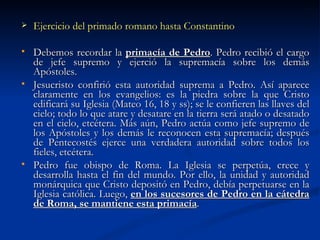 Ejercicio del primado romano hasta Constantino Debemos recordar la  primacía de Pedro . Pedro recibió el cargo de jefe supremo y ejerció la supremacía sobre los demás Apóstoles. Jesucristo confirió esta autoridad suprema a Pedro. Así aparece claramente en los evangelios: es la piedra sobre la que Cristo edificará su Iglesia (Mateo 16, 18 y ss); se le confieren las llaves del cielo; todo lo que atare y desatare en la tierra será atado o desatado en el cielo, etcétera. Más aún, Pedro actúa como jefe supremo de los Apóstoles y los demás le reconocen esta supremacía; después de Pentecostés ejerce una verdadera autoridad sobre todos los fieles, etcétera. Pedro fue obispo de Roma. La Iglesia se perpetúa, crece y desarrolla hasta el fin del mundo. Por ello, la unidad y autoridad monárquica que Cristo depositó en Pedro, debía perpetuarse en la Iglesia católica. Luego,  en los sucesores de Pedro en la cátedra de Roma, se mantiene esta primacía . 