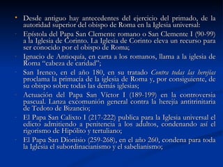 Desde antiguo hay antecedentes del ejercicio del primado, de la autoridad superior del obispo de Roma en la Iglesia universal: Epístola del Papa San Clemente romano o San Clemente I (90-99) a la Iglesia de Corinto. La Iglesia de Corinto eleva un recurso para ser conocido por el obispo de Roma; Ignacio de Antioquía, en carta a los romanos, llama a la iglesia de Roma “cabeza de caridad”; San Ireneo, en el año 180, en su tratado  Contra todas las herejías  proclama la primacía de la iglesia de Roma y, por consiguiente, de su obispo sobre todas las demás iglesias; Actuación del Papa San Víctor I (189-199) en la controversia pascual. Lanza excomunión general contra la herejía antitrinitaria de Tedoto de Bizancio; El Papa San Calixto I (217-222) publica para la Iglesia universal el edicto admitiendo a penitencia a los adultos, condenando así el rigorismo de Hipólito y tertuliano; El Papa San Dionisio (259-268), en el año 260, condena para toda la Iglesia el subordinacianismo y el sabelianismo; 