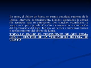 En suma, el obispo de Roma, en cuanto autoridad suprema de la Iglesia, interviene constantemente. Sínodos diocesanos le envían sus acuerdos para su aprobación. Los concilios ecuménicos se juzgan en su plena jurisdicción sólo si cuentan con la autorización del representante del Papa. Incluso los herejes y cismáticos buscan el reconocimiento del obispo de Roma. TODO LO DICHO ES TESTIMONIO DE QUE ROMA ERA EL CENTRO DE LA VERDADERA IGLESIA DE CRISTO  