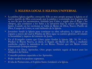 I. IGLESIA LOCAL E IGLESIA UNIVERSAL La palabra Iglesia significa  convocación.  Ello es muy propio porque la Iglesia es el nuevo pueblo de Dios convocado por la palabra y constituido por la gracia que se nos da por los sacramentos, fundado por Cristo y regido por el Papa y los obispos, que conducen a los fieles a la salvación bajo la acción del Espíritu Santo. Cuando en las escrituras se habla de Reino de Dios, Nuevo Pueblo de Dios, Cuerpo de Cristo,   se está hablando de la Iglesia. Jesucristo fundó la Iglesia para continuar su obra salvadora. La Iglesia es un espacio a través del cual la Palabra de Dios sigue su camino glorioso, develando la fecundidad y riqueza del misterio de Jesús.  En el Evangelio consta que Cristo quiso fundar la Iglesia (Mt. 16, 18 y ss.). Predicó la Buena Nueva, es decir, la llegada del Reino de Dios, y mediante parábolas explicó la naturaleza de ese Reino. Precisó que ese Reino estaba estructurado jerárquicamente: Eligió a los Doce Apóstoles. Otro grupo también seguía al Señor eran los discípulos del Señor. Concedió poderes especiales a los Apóstoles. Pedro recibió los poderes supremos. El día de Pentecostés, el Espíritu Santo fortaleció a la Iglesia 