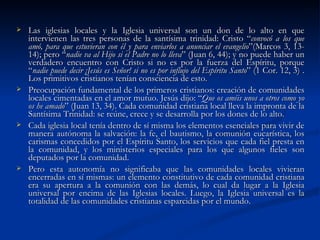 Las iglesias locales y la Iglesia universal son un don de lo alto en que intervienen las tres personas de la santísima trinidad: Cristo “ convocó a los que amó, para que estuvieran con él y para enviarlos a anunciar el evangelio ”(Marcos 3, 13-14); pero “ nadie va al Hijo si el Padre no lo lleva ” (Juan 6, 44); y no puede haber un verdadero encuentro con Cristo si no es por la fuerza del Espíritu, porque “ nadie puede decir ¡Jesús es Señor! si no es por influjo del Espíritu Santo ” (1 Cor. 12, 3) . Los primitivos cristianos tenían consciencia de esto. Preocupación fundamental de los primeros cristianos: creación de comunidades locales cimentadas en el amor mutuo. Jesús dijo: “ Que os améis unos a otros como yo os he amado ” (Juan 13, 34). Cada comunidad cristiana local lleva la impronta de la Santísima Trinidad: se reúne, crece y se desarrolla por los dones de lo alto. Cada iglesia local tenía dentro de sí misma los elementos esenciales para vivir de manera autónoma la salvación: la fe, el bautismo, la comunión eucarística, los carismas concedidos por el Espíritu Santo, los servicios que cada fiel presta en la comunidad, y los ministerios especiales para los que algunos fieles son deputados por la comunidad.  Pero esta autonomía no significaba que las comunidades locales vivieran encerradas en sí mismas: un elemento constitutivo de cada comunidad cristiana era su apertura a la comunión con las demás, lo cual da lugar a la Iglesia universal por encima de las Iglesias locales. Luego, la Iglesia universal es la totalidad de las comunidades cristianas esparcidas por el mundo.  
