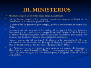 III. MINISTERIOS Ministerios según las distintas necesidades. La jerarquía En la Iglesia primitiva los diversos ministerios surgen conforme a las necesidades de las distintas iglesias locales. La comunidad de Jerusalén, por ejemplo, giraba exclusivamente en torno a los Doce. Las necesidades de atención de las viudas y de los pobres del grupo helenista, determinó que se constituyeran el grupo de los Siete Diáconos. Se dedicaban a las tareas administrativas, pero también realizaban una intensa predicación. Por ejemplo, San Esteban. También colaboraban los presbíteros. Como consecuencia del martirio de Esteban y de la persecución de Herodes que culminó con la muerte de Santiago el Mayor y la prisión de Pedro, se produjo la dispersión de los diáconos y del grupo de los Doce. Los Apóstoles ya no se reunieron para designar un sucesor de Santiago el Mayor, pues el simbolismo de los Doce, en cuanto representaban al pueblo de Israel (las doce tribus), ya no tenía sentido porque la Iglesia se había abierto a los paganos. 