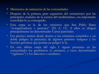 Ministerios de animación de las comunidades Después de la primera gran expansión del cristianismo por las principales ciudades de la cuenca del mediterráneo, era importante consolidar lo ya conseguido. Esta etapa es la de los ministros que San Pablo llama “evangelizadores y pastores” (Ef. 4, 11). A ellos se dirigen principalmente las denominadas Cartas pastorales.  Era preciso animar desde dentro a los cristianos sometidos a un doble peligro: la presencia de algunos pastores indignos y las herejías gnósticas que ponían en peligro la fe.  En esta última etapa del siglo I siguen presentes en las comunidades los presbíteros (o ancianos, a veces denominados “vigilantes”) y los diáconos o auxiliares.  