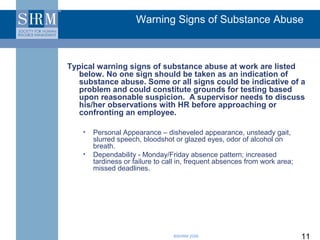 Warning Signs of Substance Abuse



Typical warning signs of substance abuse at work are listed
   below. No one sign should be taken as an indication of
   substance abuse. Some or all signs could be indicative of a
   problem and could constitute grounds for testing based
   upon reasonable suspicion. A supervisor needs to discuss
   his/her observations with HR before approaching or
   confronting an employee.

    •   Personal Appearance – disheveled appearance, unsteady gait,
        slurred speech, bloodshot or glazed eyes, odor of alcohol on
        breath.
    •   Dependability - Monday/Friday absence pattern; increased
        tardiness or failure to call in, frequent absences from work area;
        missed deadlines.




                                  ©SHRM 2008                                 11
 