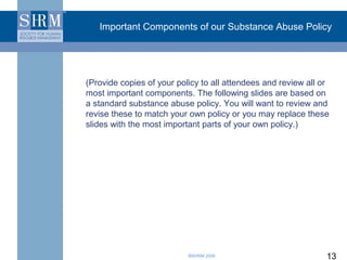 Important Components of our Substance Abuse Policy




(Provide copies of your policy to all attendees and review all or
most important components. The following slides are based on
a standard substance abuse policy. You will want to review and
revise these to match your own policy or you may replace these
slides with the most important parts of your own policy.)




                           ©SHRM 2008                           13
 