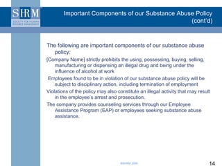 Important Components of our Substance Abuse Policy
                                                  (cont’d)


The following are important components of our substance abuse
   policy:
[Company Name] strictly prohibits the using, possessing, buying, selling,
    manufacturing or dispensing an illegal drug and being under the
    influence of alcohol at work
 Employees found to be in violation of our substance abuse policy will be
    subject to disciplinary action, including termination of employment
Violations of the policy may also constitute an illegal activity that may result
    in the employee’s arrest and prosecution.
The company provides counseling services through our Employee
    Assistance Program (EAP) or employees seeking substance abuse
    assistance.




                                    ©SHRM 2008                                 14
 