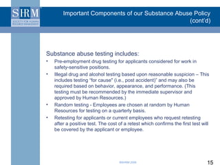 Important Components of our Substance Abuse Policy
                                                  (cont’d)




Substance abuse testing includes:
•   Pre-employment drug testing for applicants considered for work in
    safety-sensitive positions.
•   Illegal drug and alcohol testing based upon reasonable suspicion – This
    includes testing “for cause" (i.e., post accident)” and may also be
    required based on behavior, appearance, and performance. (This
    testing must be recommended by the immediate supervisor and
    approved by Human Resources.)
•   Random testing - Employees are chosen at random by Human
    Resources for testing on a quarterly basis.
•   Retesting for applicants or current employees who request retesting
    after a positive test. The cost of a retest which confirms the first test will
    be covered by the applicant or employee.




                                    ©SHRM 2008                                  15
 