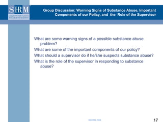 Group Discussion: Warning Signs of Substance Abuse, Important
          Components of our Policy, and the Role of the Supervisor




What are some warning signs of a possible substance abuse
  problem?
What are some of the important components of our policy?
What should a supervisor do if he/she suspects substance abuse?
What is the role of the supervisor in responding to substance
  abuse?




                            ©SHRM 2008                          17
 