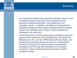 Summary



It is important to identify and respond to substance abuse in the
workplace because of the high costs of illegal drug and
alcoholism-related absenteeism, lost productivity, and
workplace injuries. In addition, identifying and responding to
workplace substance abuse helps employees who are trying to
recover from addiction and provides a safer workplace for
employees and customers.
Federal laws with provisions pertaining to workplace substance
abuse are the Americans with Disabilities Act, the Family and
Medical Leave Act, and the HIPAA Medical Privacy Rule. Laws
pertaining to substance abuse are Omnibus Transportation
Employee Testing Act for safety-sensitive transportation
employees and the Drug Free Workplace Act for federal
contractors. State and local statutes may limit or prohibit
workplace testing.

                           ©SHRM 2008                           18
 