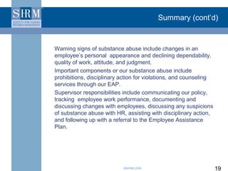 Summary (cont’d)



Warning signs of substance abuse include changes in an
employee’s personal appearance and declining dependability,
quality of work, attitude, and judgment.
Important components or our substance abuse include
prohibitions, disciplinary action for violations, and counseling
services through our EAP.
Supervisor responsibilities include communicating our policy,
tracking employee work performance, documenting and
discussing changes with employees, discussing any suspicions
of substance abuse with HR, assisting with disciplinary action,
and following up with a referral to the Employee Assistance
Plan.




                           ©SHRM 2008                              19
 