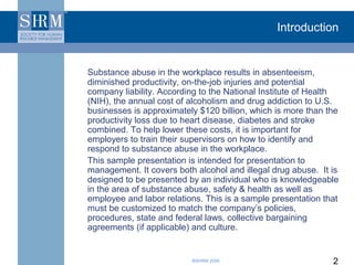 Introduction


Substance abuse in the workplace results in absenteeism,
diminished productivity, on-the-job injuries and potential
company liability. According to the National Institute of Health
(NIH), the annual cost of alcoholism and drug addiction to U.S.
businesses is approximately $120 billion, which is more than the
productivity loss due to heart disease, diabetes and stroke
combined. To help lower these costs, it is important for
employers to train their supervisors on how to identify and
respond to substance abuse in the workplace.
This sample presentation is intended for presentation to
management. It covers both alcohol and illegal drug abuse. It is
designed to be presented by an individual who is knowledgeable
in the area of substance abuse, safety & health as well as
employee and labor relations. This is a sample presentation that
must be customized to match the company’s policies,
procedures, state and federal laws, collective bargaining
agreements (if applicable) and culture.


                          ©SHRM 2008                          2
 