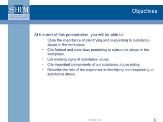 Objectives



At the end of this presentation, you will be able to:
    •   State the importance of identifying and responding to substance
        abuse in the workplace.
    •   Cite federal and state laws pertaining to substance abuse in the
        workplace.
    •   List warning signs of substance abuse.
    •   Cite important components of our substance abuse policy.
    •   Describe the role of the supervisor in identifying and responding to
        substance abuse.




                                  ©SHRM 2008                               3
 