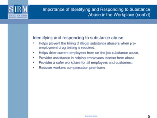 Importance of Identifying and Responding to Substance
                              Abuse in the Workplace (cont’d)




Identifying and responding to substance abuse:
•   Helps prevent the hiring of illegal substance abusers when pre-
    employment drug testing is required.
•   Helps deter current employees from on-the-job substance abuse.
•   Provides assistance in helping employees recover from abuse.
•   Provides a safer workplace for all employees and customers.
•   Reduces workers compensation premiums.




                                 ©SHRM 2008                           5
 