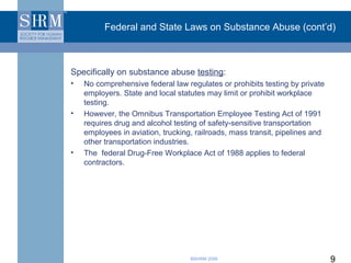 Federal and State Laws on Substance Abuse (cont’d)



Specifically on substance abuse testing:
•   No comprehensive federal law regulates or prohibits testing by private
    employers. State and local statutes may limit or prohibit workplace
    testing.
•   However, the Omnibus Transportation Employee Testing Act of 1991
    requires drug and alcohol testing of safety-sensitive transportation
    employees in aviation, trucking, railroads, mass transit, pipelines and
    other transportation industries.
•   The federal Drug-Free Workplace Act of 1988 applies to federal
    contractors.




                                   ©SHRM 2008                                 9
 