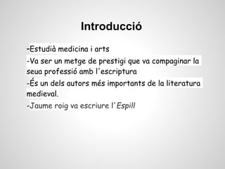 Introducció
-Estudià medicina i arts
-Va ser un metge de prestigi que va compaginar la
seua professió amb l'escriptura
-És un dels autors més importants de la literatura
medieval.
-Jaume roig va escriure l'Espill
 