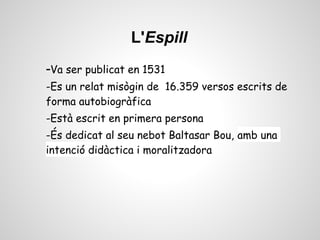 L'Espill
-Va ser publicat en 1531
-Es un relat misògin de 16.359 versos escrits de
forma autobiogràfica
-Està escrit en primera persona
-És dedicat al seu nebot Baltasar Bou, amb una
intenció didàctica i moralitzadora
 