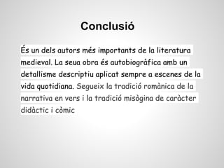Conclusió

És un dels autors més importants de la literatura
medieval. La seua obra és autobiogràfica amb un
detallisme descriptiu aplicat sempre a escenes de la
vida quotidiana. Segueix la tradició romànica de la
narrativa en vers i la tradició misògina de caràcter
didàctic i còmic
 