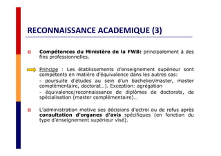 RECONNAISSANCE ACADEMIQUE (3)
Compétences du Ministère de la FWB: principalement à des
fins professionnelles.
Principe : Les établissements d’enseignement supérieur sont
compétents en matière d’équivalence dans les autres cas:
- poursuite d’études au sein d’un bachelier/master, master
complémentaire, doctorat…). Exception: agrégation
- équivalence/reconnaissance de diplômes de doctorats, de
spécialisation (master complémentaire)…
L’administration motive ses décisions d’octroi ou de refus après
consultation d’organes d’avis spécifiques (en fonction du
type d’enseignement supérieur visé).
 
