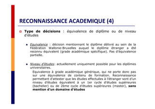 RECONNAISSANCE ACADEMIQUE (4)
Type de décisions : équivalence de diplôme ou de niveau
d’études
Equivalence : décision mentionnant le diplôme délivré au sein de la
Fédération Wallonie-Bruxelles auquel le diplôme étranger a été
reconnu équivalent (grade académique spécifique). Pas d’équivalence
partielle.
Niveau d’études: actuellement uniquement possible pour les diplômes
universitaires.
Equivalence à grade académique générique, qui ne porte donc pas
sur une équivalence de contenu de formation. Reconnaissance
permettant d’attester que les études effectuées à l’étranger sont d’un
niveau d’études équivalent à un 1er cycle d’études supérieures
(bachelier) ou de 2ème cycle d’études supérieures (master), sans
mention d’un domaine d’études
 