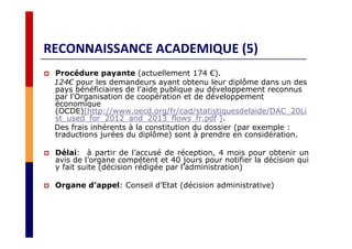 RECONNAISSANCE ACADEMIQUE (5)
Procédure payante (actuellement 174 €).
124€ pour les demandeurs ayant obtenu leur diplôme dans un des
pays bénéficiaires de l'aide publique au développement reconnus
par l'Organisation de coopération et de développement
économique
(OCDE)[http://www.oecd.org/fr/cad/statistiquesdelaide/DAC_20Li
st_used_for_2012_and_2013_flows_fr.pdf ].
Des frais inhérents à la constitution du dossier (par exemple :
traductions jurées du diplôme) sont à prendre en considération.
Délai: à partir de l’accusé de réception, 4 mois pour obtenir un
avis de l’organe compétent et 40 jours pour notifier la décision qui
y fait suite (décision rédigée par l’administration)
Organe d’appel: Conseil d’Etat (décision administrative)
 