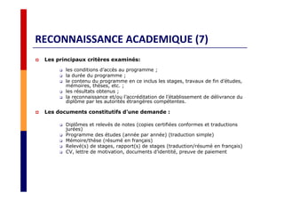 RECONNAISSANCE ACADEMIQUE (7)
Les principaux critères examinés:
les conditions d’accès au programme ;
la durée du programme ;
le contenu du programme en ce inclus les stages, travaux de fin d’études,
mémoires, thèses, etc. ;
les résultats obtenus ;
la reconnaissance et/ou l’accréditation de l’établissement de délivrance du
diplôme par les autorités étrangères compétentes.
Les documents constitutifs d’une demande :
Diplômes et relevés de notes (copies certifiées conformes et traductions
jurées)
Programme des études (année par année) (traduction simple)
Mémoire/thèse (résumé en français)
Relevé(s) de stages, rapport(s) de stages (traduction/résumé en français)
CV, lettre de motivation, documents d’identité, preuve de paiement
 