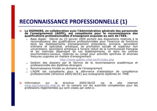 RECONNAISSANCE PROFESSIONNELLE (1)
La DGENORS, en collaboration avec l’Administration générale des personnels
de l’enseignement (AGPE), est compétente pour la reconnaissance des
qualifications professionnelles d’enseignant acquises au sein de l’EEE.
Base légale: Décret du 23 janvier 2009 portant des dispositions relatives à la
reconnaissance des qualifications professionnelles pour l'exercice de fonctions
dans les établissements d'enseignement préscolaire, primaire, secondaire
ordinaire et spécialisé, artistique, de promotion sociale et supérieur non
universitaire, secondaire artistique à horaire réduit de la Communauté française
et les internats dépendant de ces établissements, et dans les centres
psychomédico-sociaux, relatives au congé pour activités sportives et diverses
mesures urgentes en matière d'enseignement
http://www.gallilex.cfwb.be/fr/index.php
Gestion des dossiers par le Service de la reconnaissance académique et
professionnelle des diplômes étrangers
Reconnaissance limitée au domaine de l’enseignement
L’AGPE est compétente pour la délivrance d’attestation de compétence
professionnelle (Directive 2005/36/CE) aux enseignants diplômés en FWB
Information sur la directive 2005/36/CE via le site internet
www.equivalences.cfwb.be en ce compris sur les autorités compétentes pour les
professions réglementées qui sont visées par celle-ci.
 