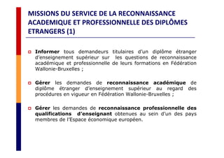 MISSIONS DU SERVICE DE LA RECONNAISSANCE
ACADEMIQUE ET PROFESSIONNELLE DES DIPLÔMES
ETRANGERS (1)
Informer tous demandeurs titulaires d’un diplôme étranger
d’enseignement supérieur sur les questions de reconnaissance
académique et professionnelle de leurs formations en Fédération
Wallonie-Bruxelles ;
Gérer les demandes de reconnaissance académique de
diplôme étranger d’enseignement supérieur au regard des
procédures en vigueur en Fédération Wallonie-Bruxelles ;
Gérer les demandes de reconnaissance professionnelle des
qualifications d’enseignant obtenues au sein d’un des pays
membres de l’Espace économique européen.
 