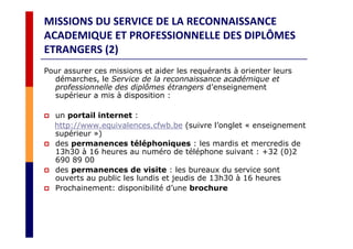 MISSIONS DU SERVICE DE LA RECONNAISSANCE
ACADEMIQUE ET PROFESSIONNELLE DES DIPLÔMES
ETRANGERS (2)
Pour assurer ces missions et aider les requérants à orienter leurs
démarches, le Service de la reconnaissance académique et
professionnelle des diplômes étrangers d’enseignement
supérieur a mis à disposition :
un portail internet :
http://www.equivalences.cfwb.be (suivre l’onglet « enseignement
supérieur »)
des permanences téléphoniques : les mardis et mercredis de
13h30 à 16 heures au numéro de téléphone suivant : +32 (0)2
690 89 00
des permanences de visite : les bureaux du service sont
ouverts au public les lundis et jeudis de 13h30 à 16 heures
Prochainement: disponibilité d’une brochure
 