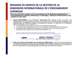 MISSIONS DU SERVICE DE LA GESTION DE LA
DIMENSION INTERNATIONALE DE L’ENSEIGNEMENT
SUPERIEUR
Pour les questions relatives à la reconnaissance de diplômes/qualifications
d’enseignement supérieur délivré(e)s à l’étranger, missions d’information et de
support en tant que :
Centre ENIC-NARIC de la Fédération Wallonie-Bruxelles: service chargé de fournir des
informations aux autres centres du réseau ENIC-NARIC, aux particuliers, aux employeurs, aux
établissements d’enseignement supérieur ainsi qu’au Service de la reconnaissance académique et
professionnelle des diplômes étrangers d’enseignement supérieur du Ministère de la Fédération
Wallonie-Bruxelles, en ce qui concerne :
la reconnaissance des diplômes, certificats et qualifications étrangers ;
les systèmes d’enseignement supérieur de la Fédération Wallonie-Bruxelles et étrangers ;
les opportunités d’enseignement supérieur à l’étranger en ce inclus les bourses, les
programmes de mobilité, les procédures d’équivalence, etc.
ENIC: European Network of Information Centres in the European Region
NARIC: National Academic Recognition Information Centres in the European Union
Point de contact d’information pour la directive 2005/36/CE: informer les citoyens/diplômés
de l’Espace économique européen sur les professions réglementées en Belgique et les orienter vers
les autorités compétentes correspondantes en Belgique ou à l’étranger en vue de la reconnaissance
de leurs qualifications professionnelles telle que prévue par la directive 2005/36/CE.
 