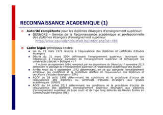 RECONNAISSANCE ACADEMIQUE (1)
Autorité compétente pour les diplômes étrangers d’enseignement supérieur:
DGENORS - Service de la Reconnaissance académique et professionnelle
des diplômes étrangers d'enseignement supérieur
http://www.equivalences.cfwb.be/index.php?id=486
Cadre légal: principaux textes:
Loi du 19 mars 1971 relative à l'équivalence des diplômes et certificats d'études
étrangers
Décret du 31 mars 2004 définissant l'enseignement supérieur, favorisant son
intégration à l'espace européen de l'enseignement supérieur et refinançant les
universités (décret « Bologne ») *
* A partir de septembre 2014, remplacé par les dispositions du Décret du 7 novembre 2013
définissant le paysage de l'enseignement supérieur et l'organisation académique des études
Arrêté royal du 4 septembre 1972 déterminant, en ce qui concerne l'enseignement
artistique, les conditions et la procédure d'octroi de l'équivalence des diplômes et
certificats d'études étrangers (ESA)
AGCF du 28 août 1996 déterminant les conditions et la procédure d'octroi de
l'équivalence des diplômes ou certificats d'études étrangers aux grades
académiques (UNIV)
AGCF du 14 juillet 2011 déterminant les conditions et la procédure d’octroi de
l’équivalence des diplômes d’enseignement supérieur étrangers aux diplômes
d’enseignement supérieur de type court et de type long délivrés en Hautes Ecoles en
Communauté française (HE)
 