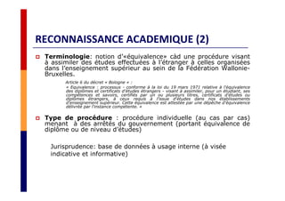 RECONNAISSANCE ACADEMIQUE (2)
Terminologie: notion d’«équivalence» càd une procédure visant
à assimiler des études effectuées à l’étranger à celles organisées
dans l’enseignement supérieur au sein de la Fédération Wallonie-
Bruxelles.
Article 6 du décret « Bologne » :
« Equivalence : processus - conforme à la loi du 19 mars 1971 relative à l'équivalence
des diplômes et certificats d'études étrangers - visant à assimiler, pour un étudiant, ses
compétences et savoirs, certifiés par un ou plusieurs titres, certificats d'études ou
diplômes étrangers, à ceux requis à l'issue d'études dans nos établissements
d'enseignement supérieur. Cette équivalence est attestée par une dépêche d'équivalence
délivrée par l'instance compétente. »
Type de procédure : procédure individuelle (au cas par cas)
menant à des arrêtés du gouvernement (portant équivalence de
diplôme ou de niveau d’études)
Jurisprudence: base de données à usage interne (à visée
indicative et informative)
 