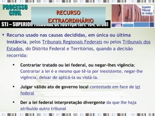 PROCESSO CIVIL STJ – SUPERIOR TRIBUNAL DE JUSTIÇA (art. 104, CF88) Recurso usado nas causas decididas, em única ou última instância , pelos  Tribunais Regionais Federais  ou pelos  Tribunais dos Estados , do Distrito Federal e Territórios, quando a decisão recorrida:  Contrariar tratado ou lei federal, ou negar-lhes vigência ; Contrariar a lei é o mesmo que tê-la por inexistente, negar-lhe vigência, deixar de aplicá-la ou violá-la.  Julgar válido ato de governo local  contestado em face de  lei federal Der a lei federal interpretação divergente  da que lhe haja atribuído outro tribunal RECURSO EXTRAORDINÁRIO 