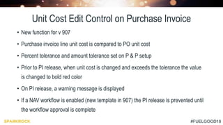#FUELGOOD18
Unit Cost Edit Control on Purchase Invoice
• New function for v 907
• Purchase invoice line unit cost is compared to PO unit cost
• Percent tolerance and amount tolerance set on P & P setup
• Prior to PI release, when unit cost is changed and exceeds the tolerance the value
is changed to bold red color
• On PI release, a warning message is displayed
• If a NAV workflow is enabled (new template in 907) the PI release is prevented until
the workflow approval is complete
 