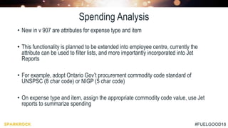 #FUELGOOD18
Spending Analysis
• New in v 907 are attributes for expense type and item
• This functionality is planned to be extended into employee centre, currently the
attribute can be used to filter lists, and more importantly incorporated into Jet
Reports
• For example, adopt Ontario Gov’t procurement commodity code standard of
UNSPSC (8 char code) or NIGP (5 char code)
• On expense type and item, assign the appropriate commodity code value, use Jet
reports to summarize spending
 