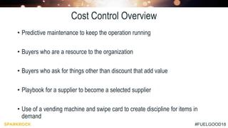 #FUELGOOD18
Cost Control Overview
• Predictive maintenance to keep the operation running
• Buyers who are a resource to the organization
• Buyers who ask for things other than discount that add value
• Playbook for a supplier to become a selected supplier
• Use of a vending machine and swipe card to create discipline for items in
demand
 
