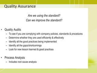 Quality Assurance
Are we using the standard?
Can we improve the standard?
• Quality Audits
– To see if you are complying with company policies, standards & procedures
– Determine whether they are used efficiently & effectively
– Identify all the good practices being implemented
– Identify all the gaps/shortcomings
– Look for new lesson learned & good practices
• Process Analysis
– Includes root cause analysis
 