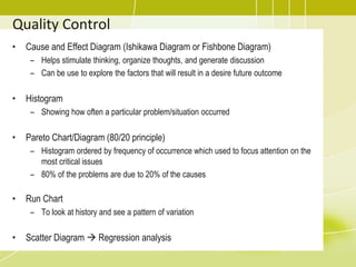 Quality Control
• Cause and Effect Diagram (Ishikawa Diagram or Fishbone Diagram)
– Helps stimulate thinking, organize thoughts, and generate discussion
– Can be use to explore the factors that will result in a desire future outcome
• Histogram
– Showing how often a particular problem/situation occurred
• Pareto Chart/Diagram (80/20 principle)
– Histogram ordered by frequency of occurrence which used to focus attention on the
most critical issues
– 80% of the problems are due to 20% of the causes
• Run Chart
– To look at history and see a pattern of variation
• Scatter Diagram  Regression analysis
 