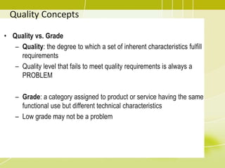 Quality Concepts
• Quality vs. Grade
– Quality: the degree to which a set of inherent characteristics fulfill
requirements
– Quality level that fails to meet quality requirements is always a
PROBLEM
– Grade: a category assigned to product or service having the same
functional use but different technical characteristics
– Low grade may not be a problem
 