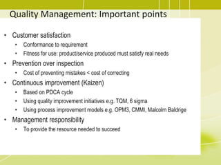 Quality Management: Important points
• Customer satisfaction
• Conformance to requirement
• Fitness for use: product/service produced must satisfy real needs
• Prevention over inspection
• Cost of preventing mistakes < cost of correcting
• Continuous improvement (Kaizen)
• Based on PDCA cycle
• Using quality improvement initiatives e.g. TQM, 6 sigma
• Using process improvement models e.g. OPM3, CMMI, Malcolm Baldrige
• Management responsibility
• To provide the resource needed to succeed
 