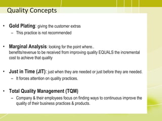 Quality Concepts
• Gold Plating: giving the customer extras
– This practice is not recommended
• Marginal Analysis: looking for the point where..
benefits/revenue to be received from improving quality EQUALS the incremental
cost to achieve that quality
• Just in Time (JIT): just when they are needed or just before they are needed.
– It forces attention on quality practices.
• Total Quality Management (TQM)
– Company & their employees focus on finding ways to continuous improve the
quality of their business practices & products.
 