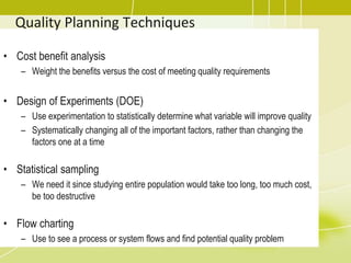 Quality Planning Techniques
• Cost benefit analysis
– Weight the benefits versus the cost of meeting quality requirements
• Design of Experiments (DOE)
– Use experimentation to statistically determine what variable will improve quality
– Systematically changing all of the important factors, rather than changing the
factors one at a time
• Statistical sampling
– We need it since studying entire population would take too long, too much cost,
be too destructive
• Flow charting
– Use to see a process or system flows and find potential quality problem
 