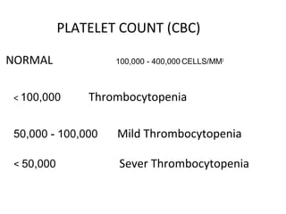 PLATELET COUNT (CBC)
NORMAL 100,000 - 400,000 CELLS/MM3
< 100,000 Thrombocytopenia
50,000 - 100,000 Mild Thrombocytopenia
< 50,000 Sever Thrombocytopenia
 
