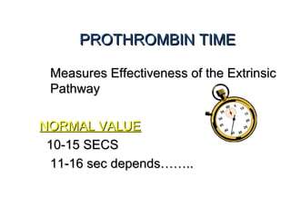 PROTHROMBIN TIMEPROTHROMBIN TIME
Measures Effectiveness of the ExtrinsicMeasures Effectiveness of the Extrinsic
PathwayPathway
NORMAL VALUENORMAL VALUE
10-15 SECS10-15 SECS
11-16 sec depends……..11-16 sec depends……..
 