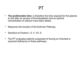 PT
• The prothrombin time: is therefore the time required for the plasma
to clot after an excess of thromboplastin and an optimal
concentration of calcium have been added.
• Measures the function of the Extrinsic Pathway.
• Sensitive to Factors I, II, V, VII, X.
• The PT evaluates patients suspected of having an inherited or
acquired deficiency in these pathways.
 