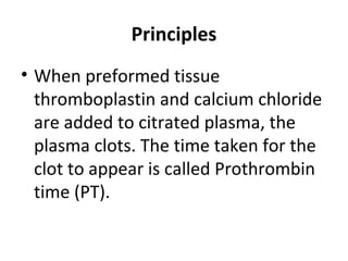 Principles
• When preformed tissue
thromboplastin and calcium chloride
are added to citrated plasma, the
plasma clots. The time taken for the
clot to appear is called Prothrombin
time (PT).
 